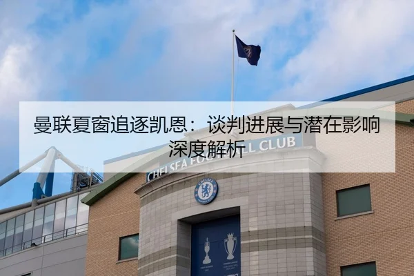 曼联夏窗追逐凯恩：谈判进展与潜在影响深度解析