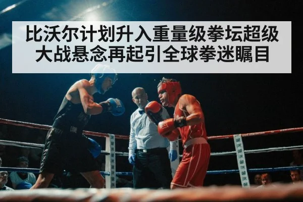 比沃尔计划升入重量级拳坛超级大战悬念再起引全球拳迷瞩目