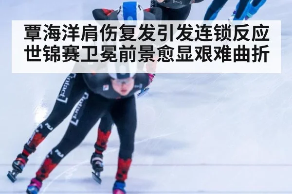 覃海洋肩伤复发引发连锁反应世锦赛卫冕前景愈显艰难曲折